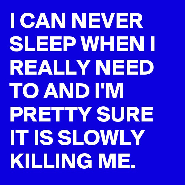 I CAN NEVER SLEEP WHEN I REALLY NEED TO AND I'M PRETTY SURE IT IS SLOWLY KILLING ME. 