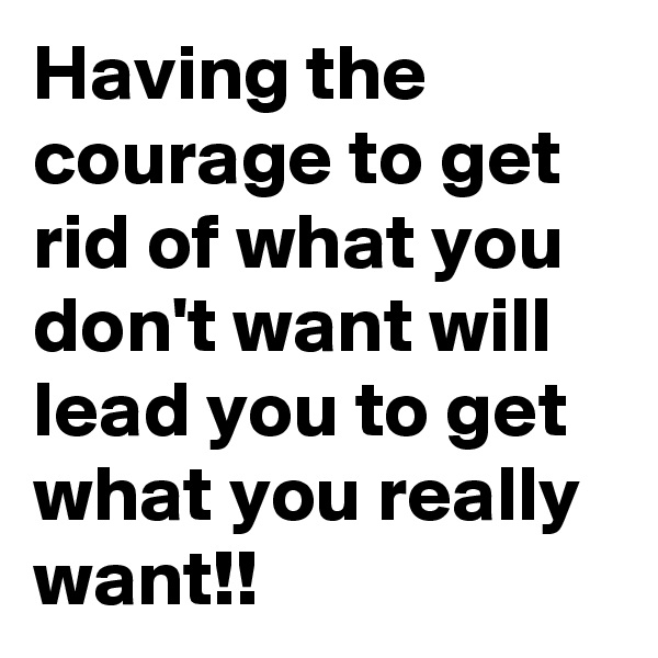 Having the courage to get rid of what you don't want will lead you to get what you really want!!