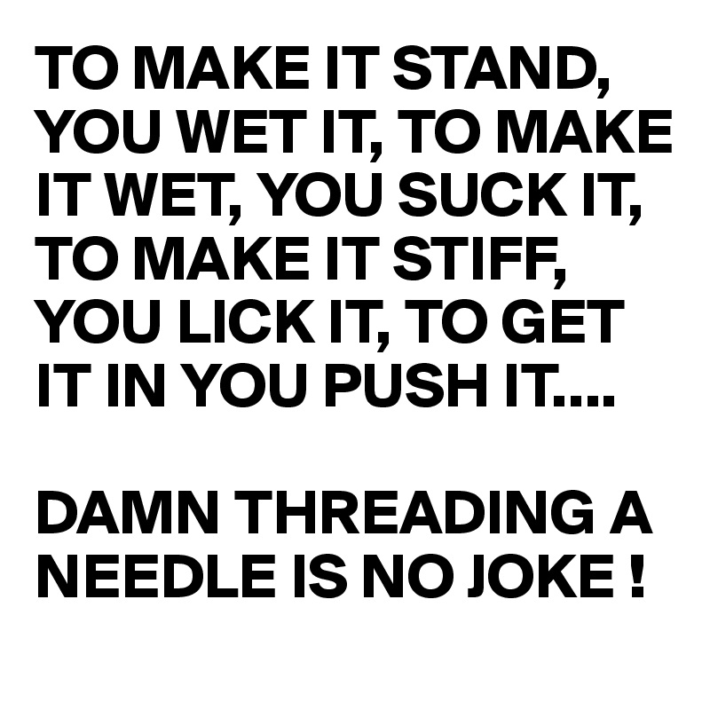 TO MAKE IT STAND, YOU WET IT, TO MAKE IT WET, YOU SUCK IT, TO MAKE IT STIFF, YOU LICK IT, TO GET IT IN YOU PUSH IT....

DAMN THREADING A NEEDLE IS NO JOKE ! 