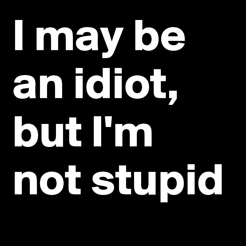 I may be an idiot, but I'm not stupid