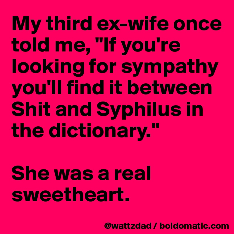 My third ex-wife once told me, "If you're looking for sympathy you'll find it between Shit and Syphilus in the dictionary."

She was a real sweetheart.