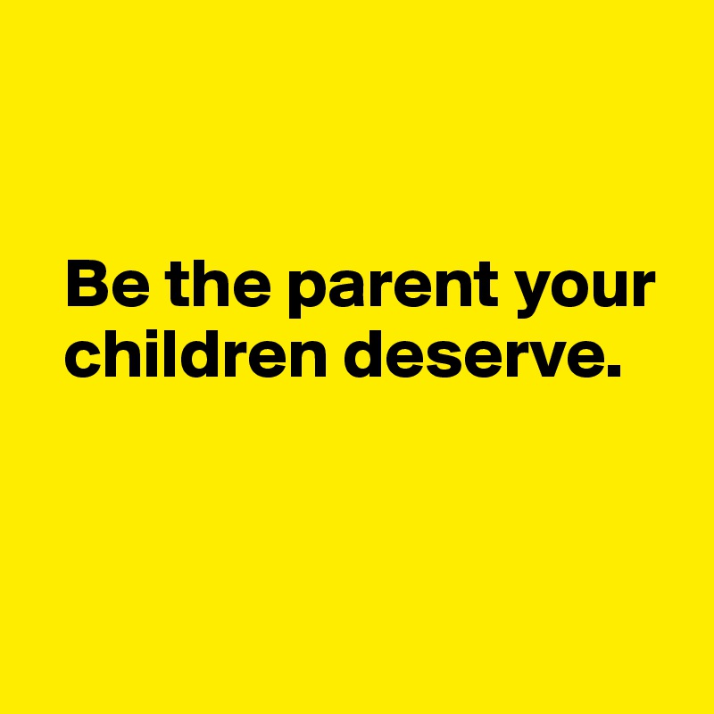 


  Be the parent your 
  children deserve.



