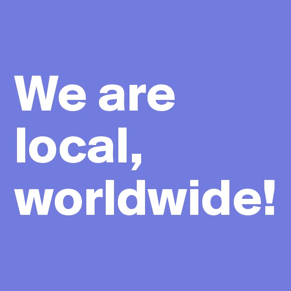 
We are local, worldwide!