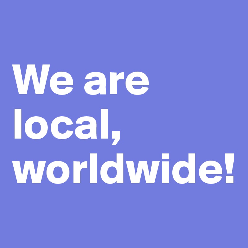 
We are local, worldwide!