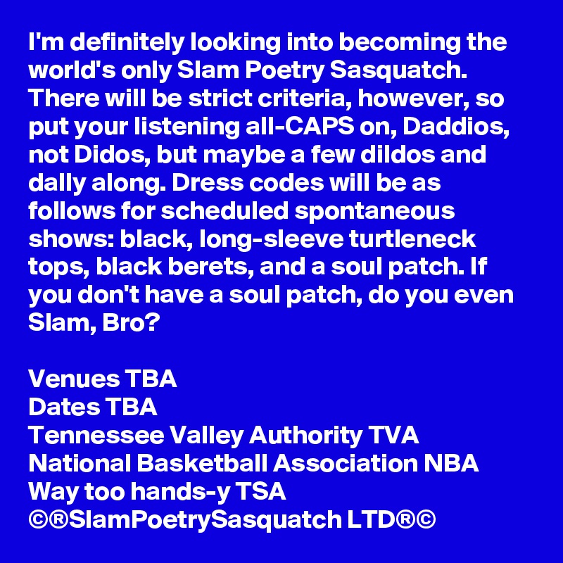 I'm definitely looking into becoming the world's only Slam Poetry Sasquatch. There will be strict criteria, however, so put your listening all-CAPS on, Daddios, not Didos, but maybe a few dildos and dally along. Dress codes will be as follows for scheduled spontaneous shows: black, long-sleeve turtleneck tops, black berets, and a soul patch. If you don't have a soul patch, do you even Slam, Bro?

Venues TBA
Dates TBA
Tennessee Valley Authority TVA
National Basketball Association NBA
Way too hands-y TSA
©®SlamPoetrySasquatch LTD®©