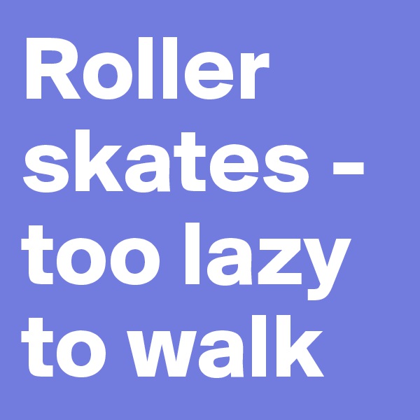 Roller skates - too lazy to walk