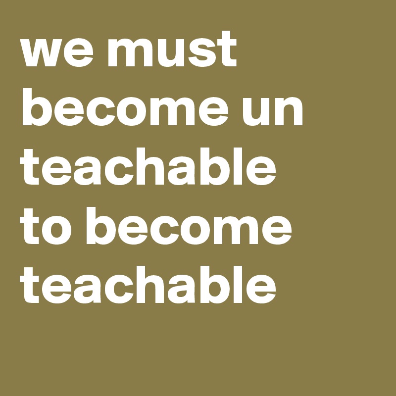 we must become un teachable 
to become teachable
  