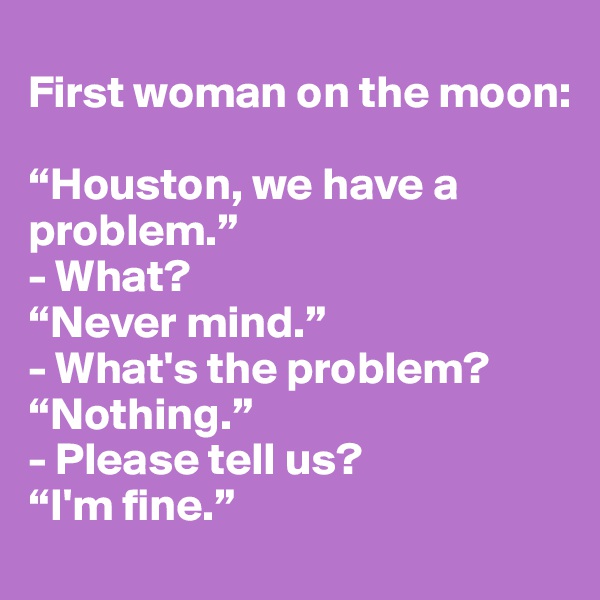 
First woman on the moon: 

“Houston, we have a problem.”
- What? 
“Never mind.”
- What's the problem? “Nothing.”
- Please tell us? 
“I'm fine.”