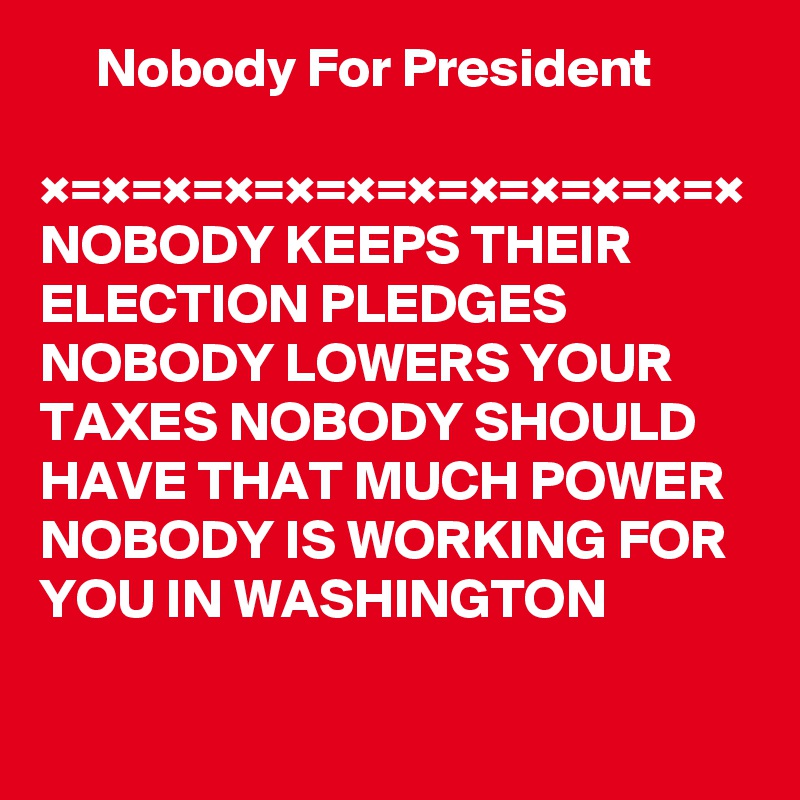      Nobody For President

×=×=×=×=×=×=×=×=×=×=×=×
NOBODY KEEPS THEIR ELECTION PLEDGES
NOBODY LOWERS YOUR TAXES NOBODY SHOULD HAVE THAT MUCH POWER 
NOBODY IS WORKING FOR YOU IN WASHINGTON