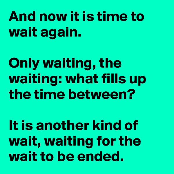 And now it is time to wait again.

Only waiting, the waiting: what fills up the time between? 

It is another kind of wait, waiting for the wait to be ended.
