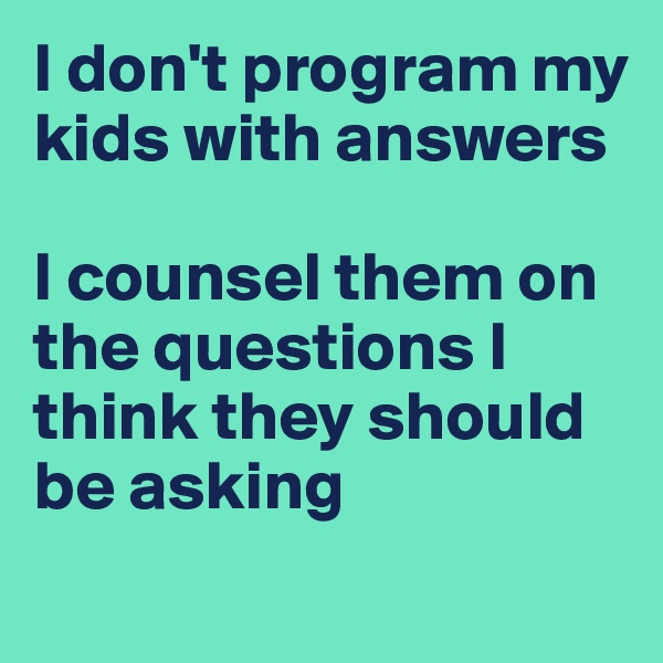 I don't program my kids with answers

I counsel them on the questions I think they should be asking
