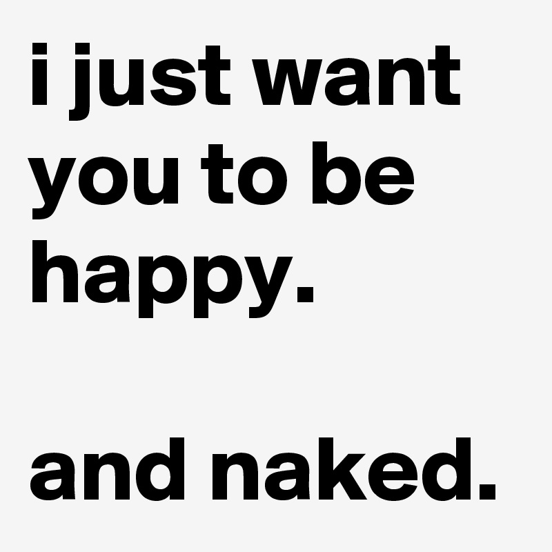 i just want you to be happy. 

and naked.