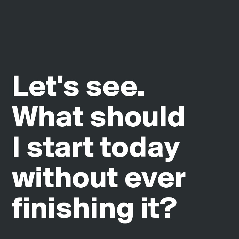 

Let's see. 
What should 
I start today 
without ever 
finishing it?