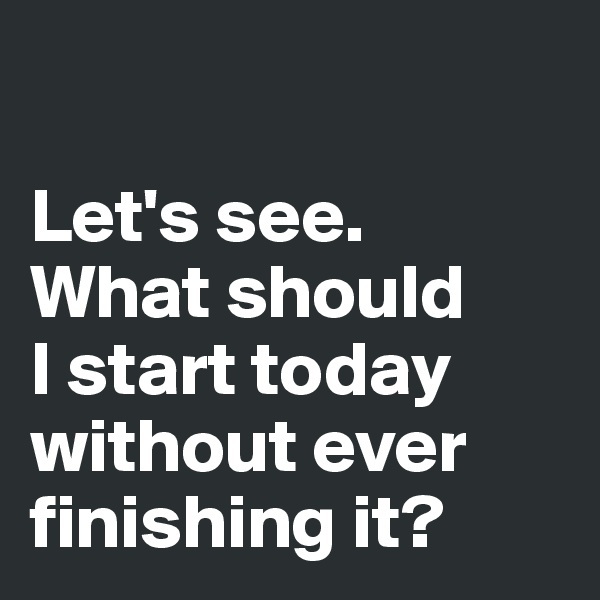 

Let's see. 
What should 
I start today 
without ever 
finishing it?