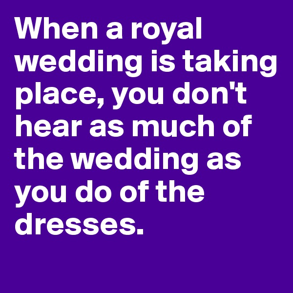 When a royal wedding is taking place, you don't hear as much of the wedding as you do of the dresses. 