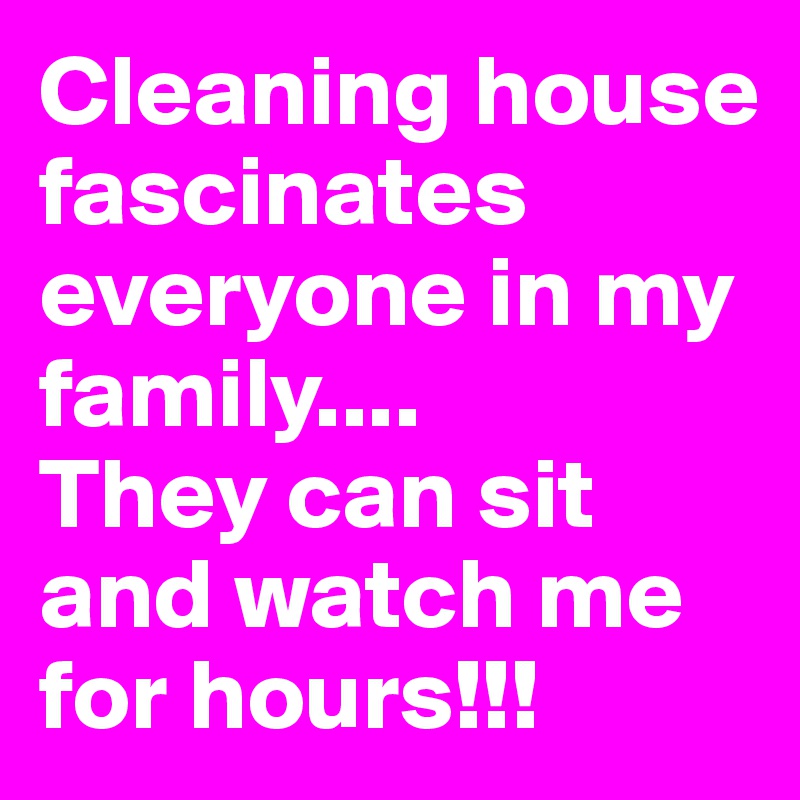 Cleaning house fascinates everyone in my family....
They can sit and watch me for hours!!! 