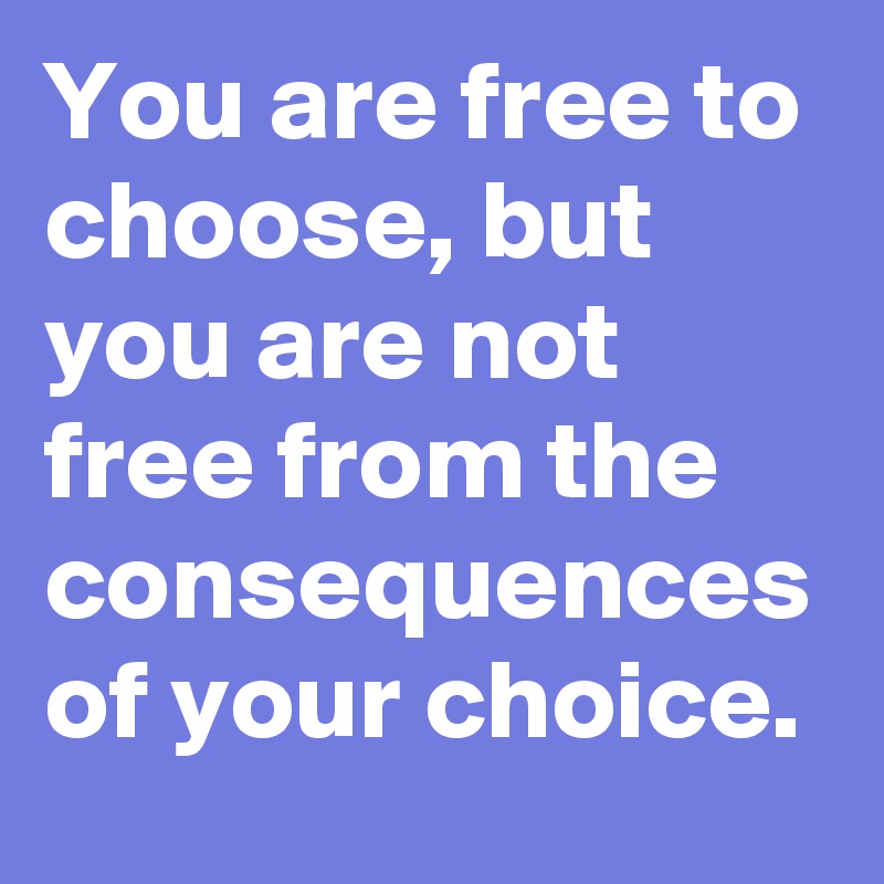 You are free to choose, but you are not free from the consequences of your choice.