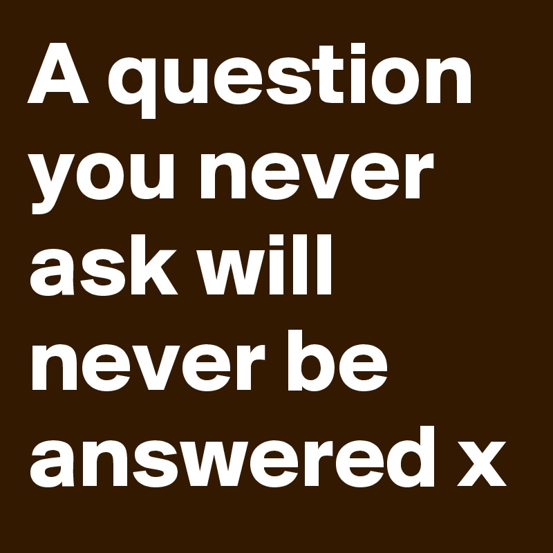 A question you never ask will never be answered x