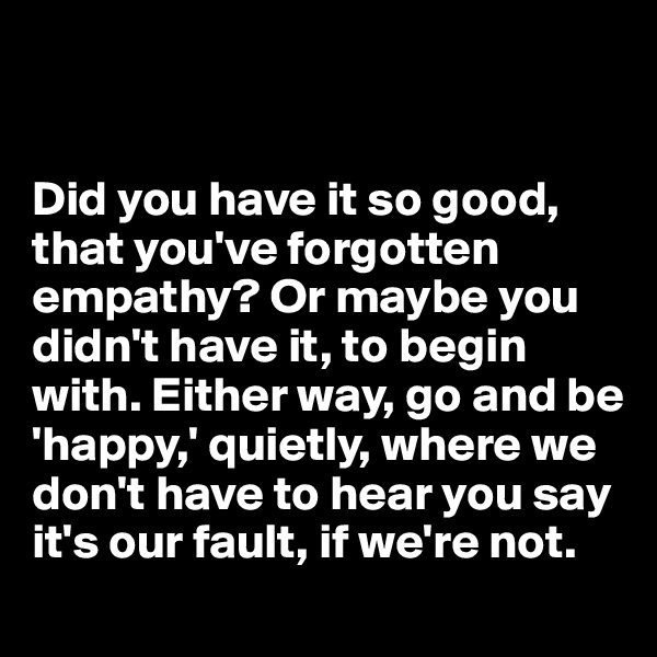 


Did you have it so good, that you've forgotten empathy? Or maybe you didn't have it, to begin with. Either way, go and be 'happy,' quietly, where we don't have to hear you say 
it's our fault, if we're not.