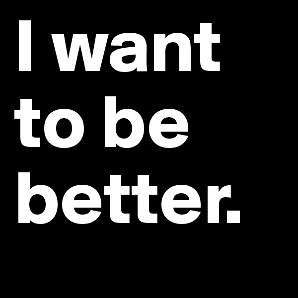 I want to be better.