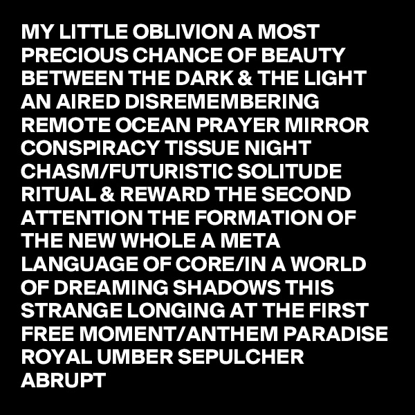 MY LITTLE OBLIVION A MOST PRECIOUS CHANCE OF BEAUTY BETWEEN THE DARK & THE LIGHT AN AIRED DISREMEMBERING REMOTE OCEAN PRAYER MIRROR CONSPIRACY TISSUE NIGHT CHASM/FUTURISTIC SOLITUDE RITUAL & REWARD THE SECOND ATTENTION THE FORMATION OF THE NEW WHOLE A META LANGUAGE OF CORE/IN A WORLD OF DREAMING SHADOWS THIS STRANGE LONGING AT THE FIRST FREE MOMENT/ANTHEM PARADISE  ROYAL UMBER SEPULCHER ABRUPT