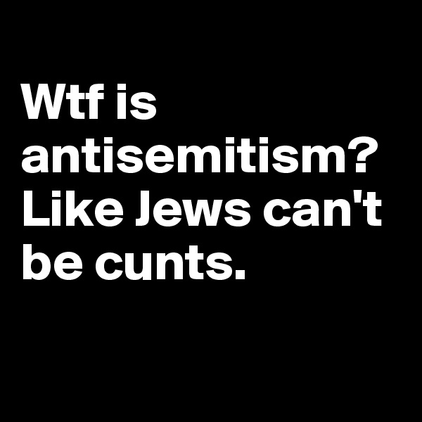 
Wtf is antisemitism?Like Jews can't be cunts. 

