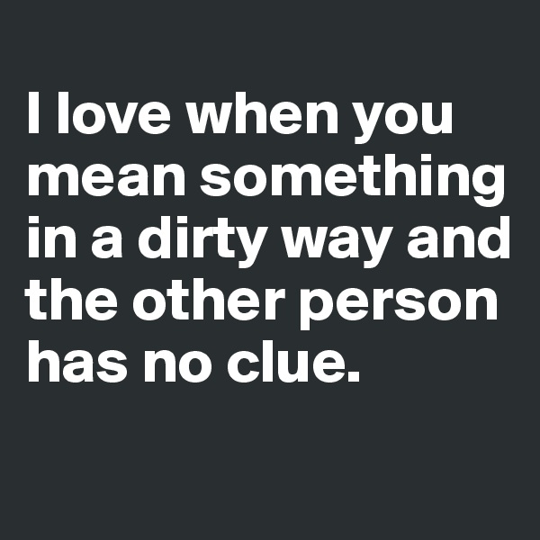 
I love when you mean something in a dirty way and the other person has no clue. 
