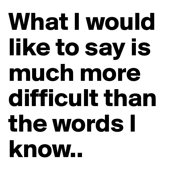 What I would like to say is much more difficult than the words I know..