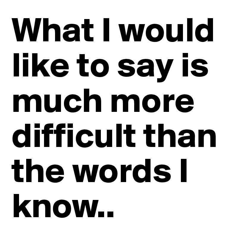 What I would like to say is much more difficult than the words I know..