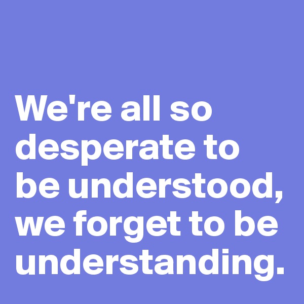 

We're all so desperate to be understood, we forget to be understanding. 