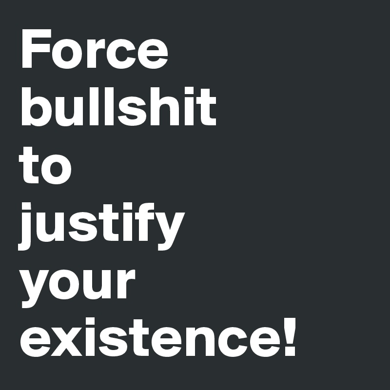 Force bullshit 
to 
justify 
your existence!