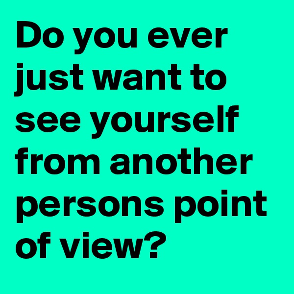 Do you ever just want to see yourself from another persons point of view? 