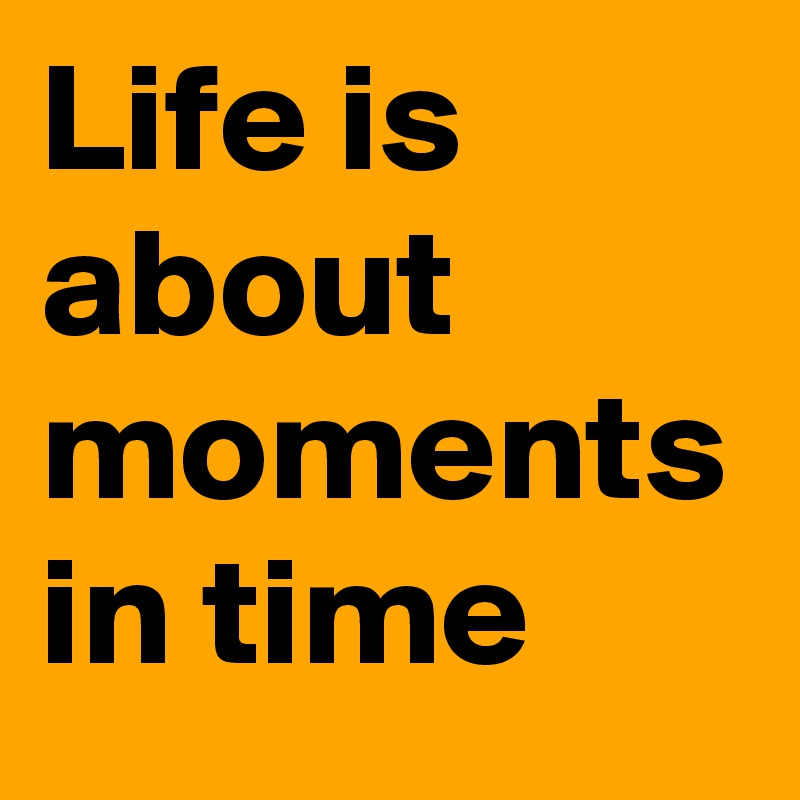 Life is about moments in time