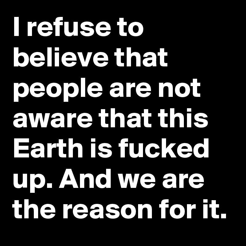 I refuse to believe that people are not aware that this Earth is fucked up. And we are the reason for it. 