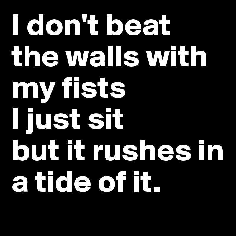 I don't beat the walls with my fists
I just sit
but it rushes in
a tide of it.