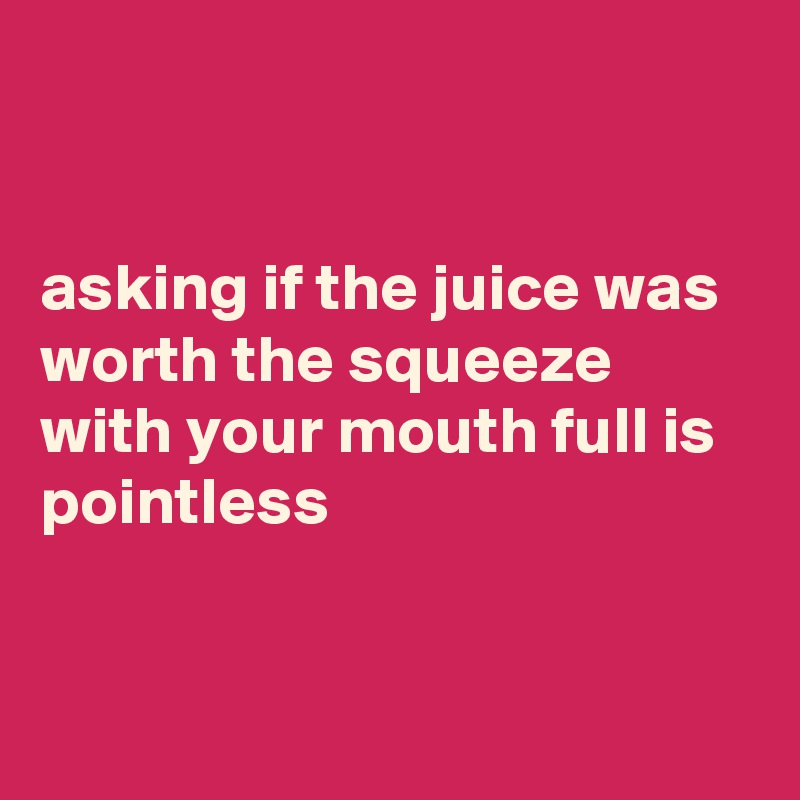 


asking if the juice was worth the squeeze with your mouth full is pointless


