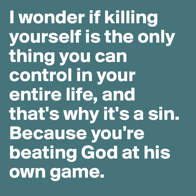 I wonder if killing yourself is the only thing you can control in your entire life, and that's why it's a sin. Because you're beating God at his own game. 