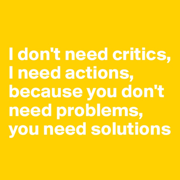

I don't need critics, I need actions, 
because you don't need problems, you need solutions
