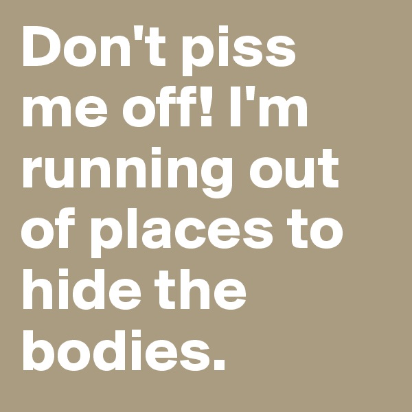 Don't piss me off! I'm running out of places to hide the bodies.