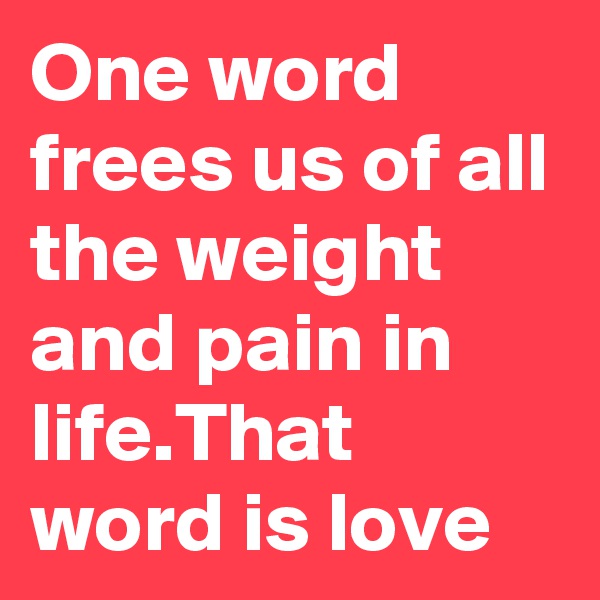 One word frees us of all the weight and pain in life.That word is love