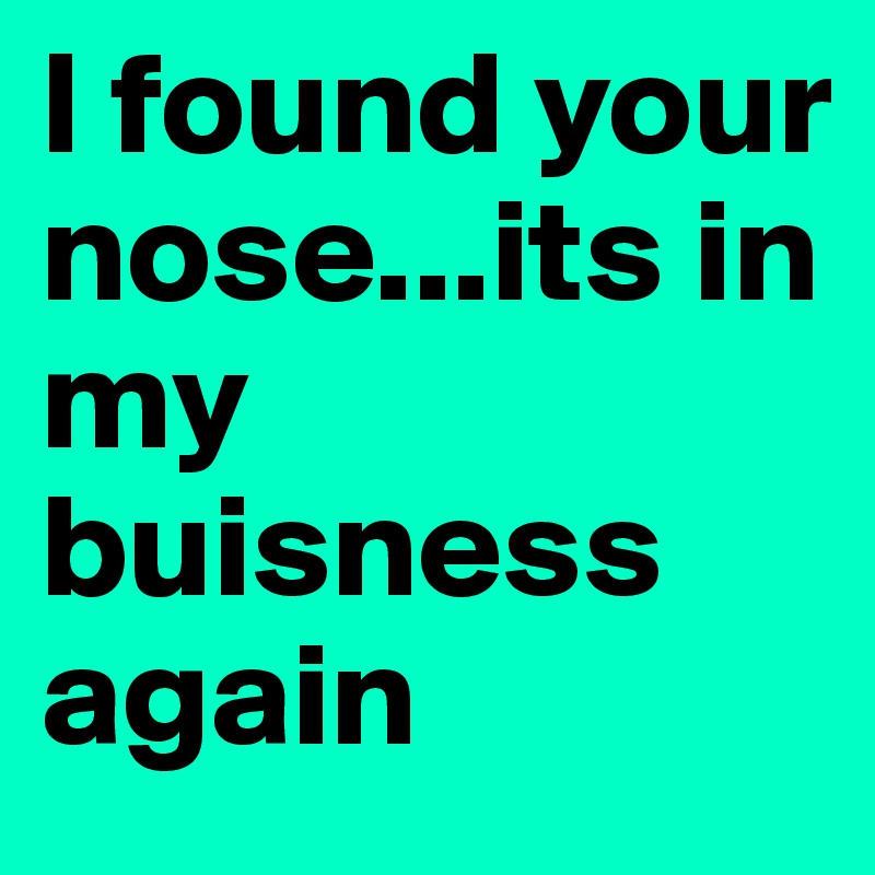 I found your nose...its in my buisness again 