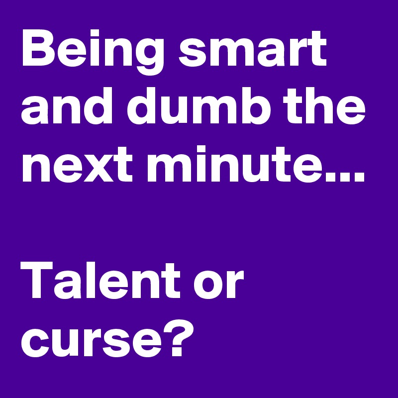 Being smart and dumb the next minute...

Talent or curse?