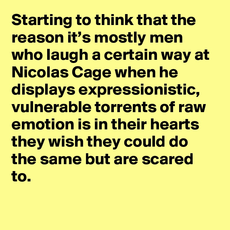 Starting to think that the reason it’s mostly men who laugh a certain way at Nicolas Cage when he displays expressionistic, vulnerable torrents of raw emotion is in their hearts they wish they could do the same but are scared to.