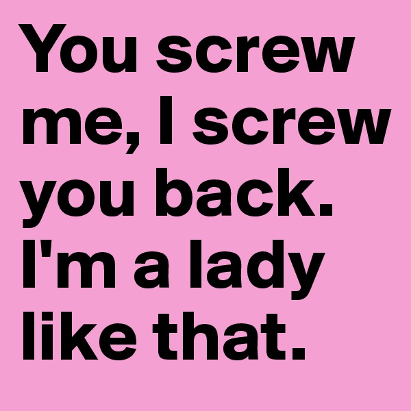 You screw me, I screw you back. I'm a lady like that.