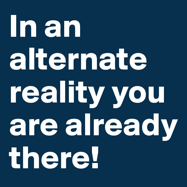 In an alternate reality you are already there!