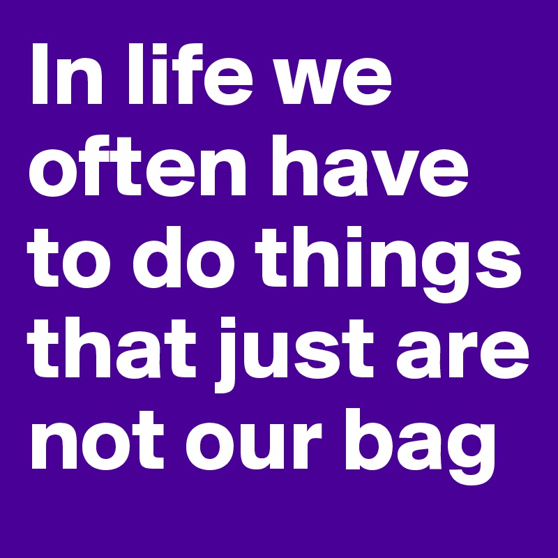 In life we often have to do things that just are not our bag