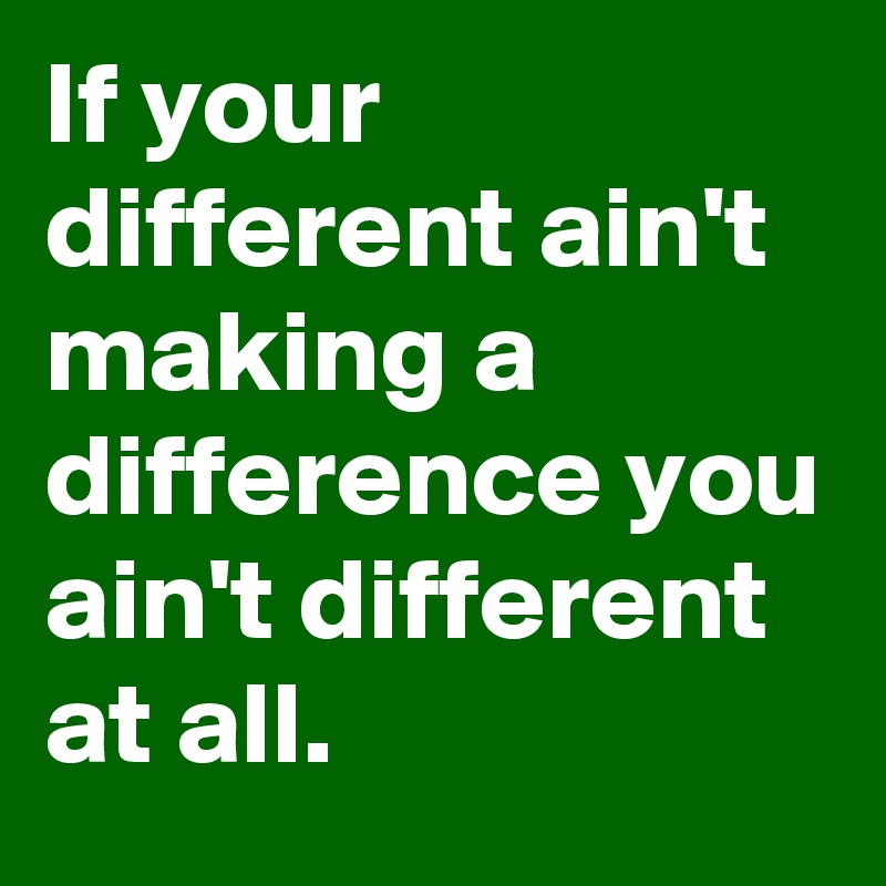 If your different ain't making a difference you ain't different at all.