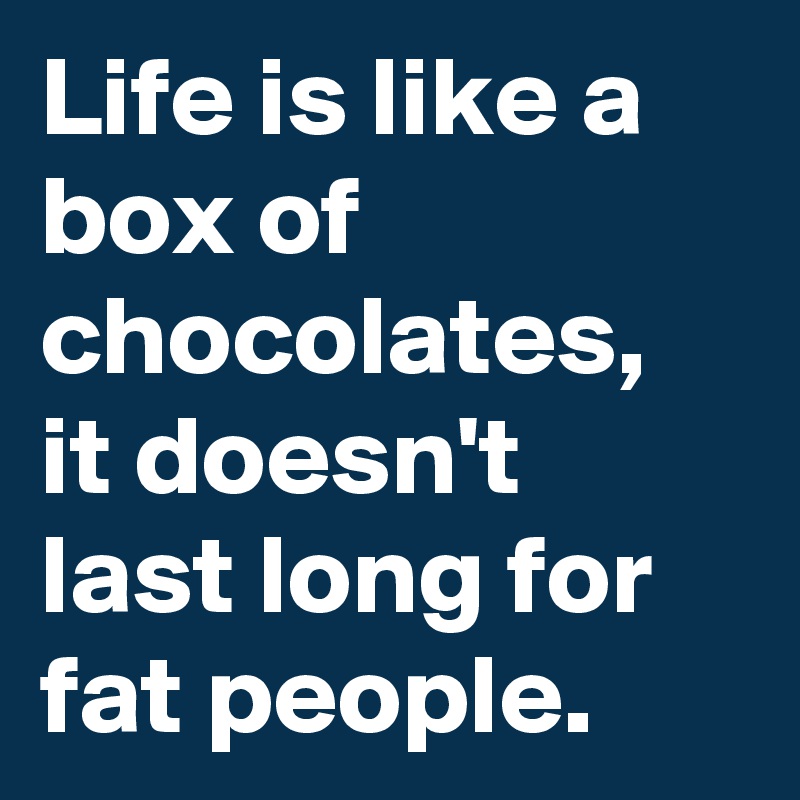 Life is like a box of chocolates,  it doesn't last long for fat people. 