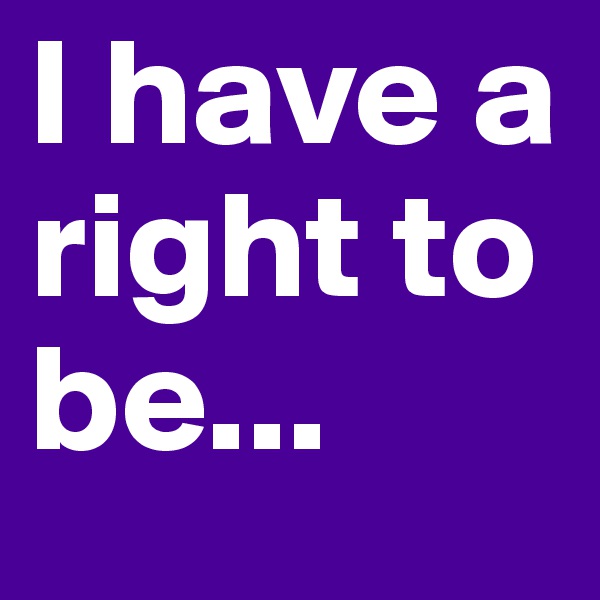 I have a right to be...