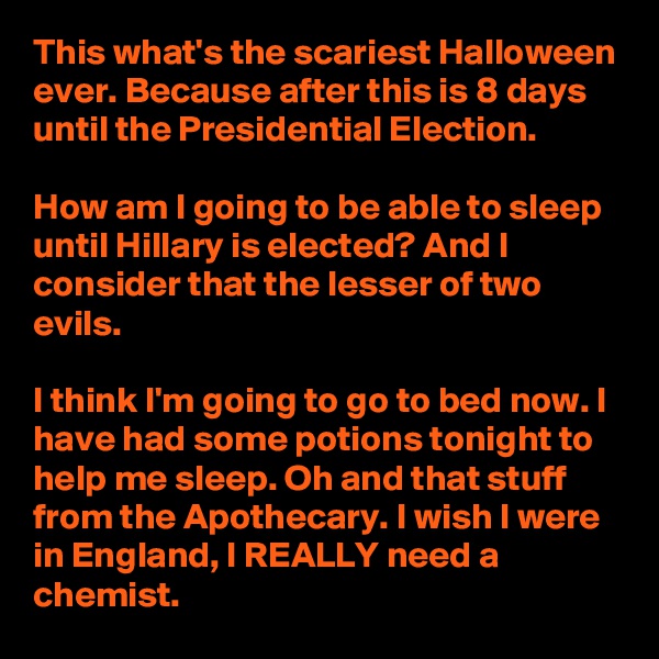 This what's the scariest Halloween ever. Because after this is 8 days until the Presidential Election.

How am I going to be able to sleep until Hillary is elected? And I consider that the lesser of two evils.

I think I'm going to go to bed now. I have had some potions tonight to help me sleep. Oh and that stuff from the Apothecary. I wish I were in England, I REALLY need a chemist.